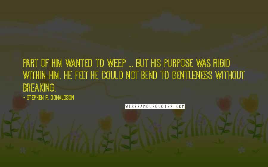 Stephen R. Donaldson Quotes: Part of him wanted to weep ... but his purpose was rigid within him. He felt he could not bend to gentleness without breaking.