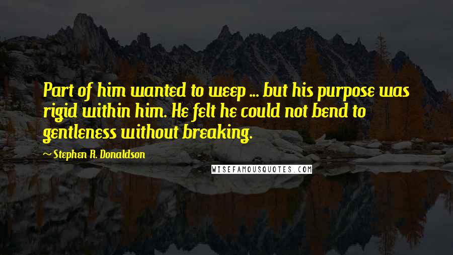 Stephen R. Donaldson Quotes: Part of him wanted to weep ... but his purpose was rigid within him. He felt he could not bend to gentleness without breaking.
