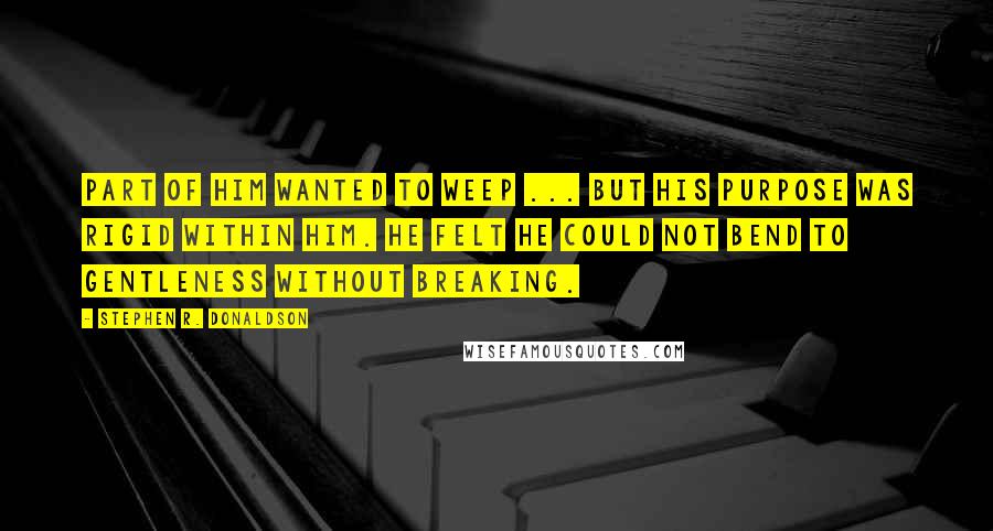 Stephen R. Donaldson Quotes: Part of him wanted to weep ... but his purpose was rigid within him. He felt he could not bend to gentleness without breaking.