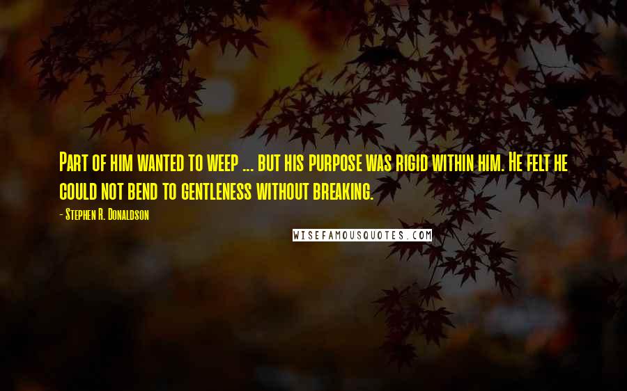 Stephen R. Donaldson Quotes: Part of him wanted to weep ... but his purpose was rigid within him. He felt he could not bend to gentleness without breaking.