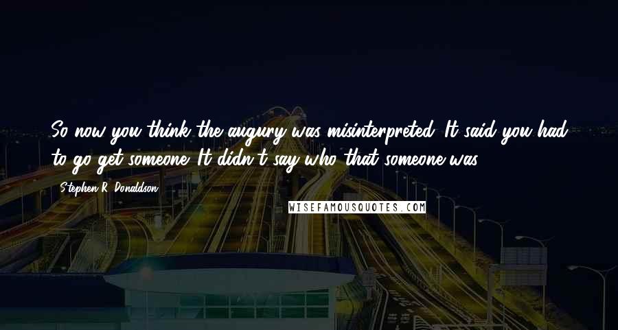 Stephen R. Donaldson Quotes: So now you think the augury was misinterpreted. It said you had to go get someone. It didn't say who that someone was.