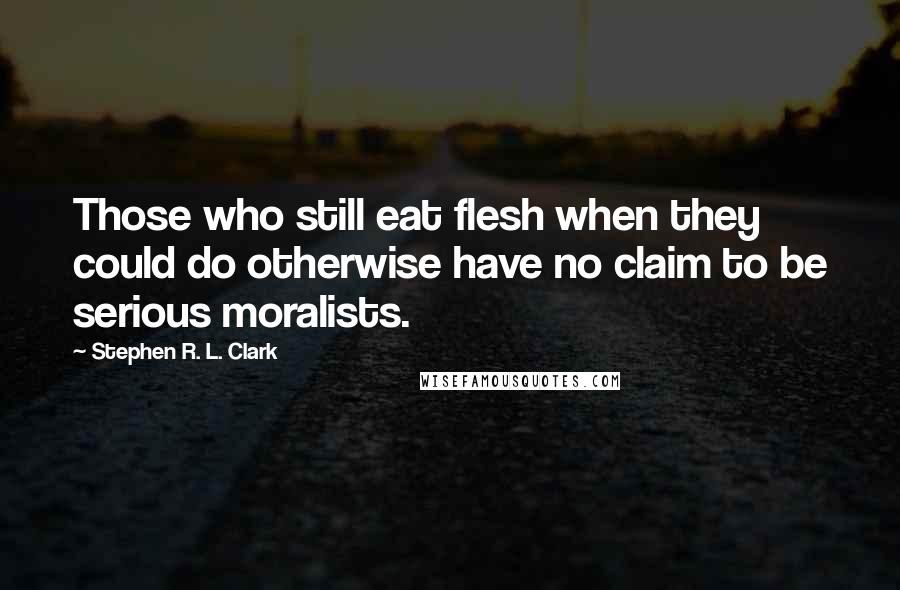 Stephen R. L. Clark Quotes: Those who still eat flesh when they could do otherwise have no claim to be serious moralists.