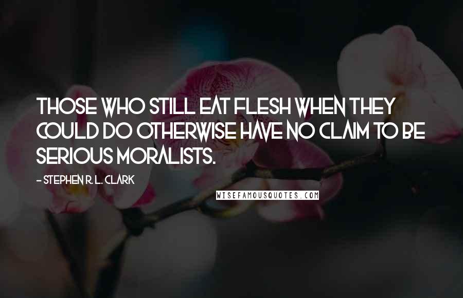 Stephen R. L. Clark Quotes: Those who still eat flesh when they could do otherwise have no claim to be serious moralists.