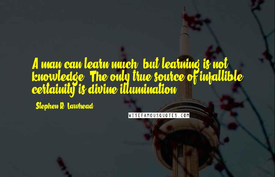 Stephen R. Lawhead Quotes: A man can learn much, but learning is not knowledge. The only true source of infallible certainity is divine illumination.