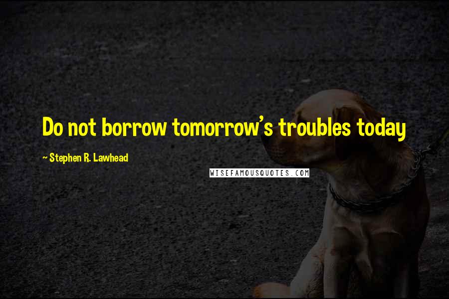 Stephen R. Lawhead Quotes: Do not borrow tomorrow's troubles today