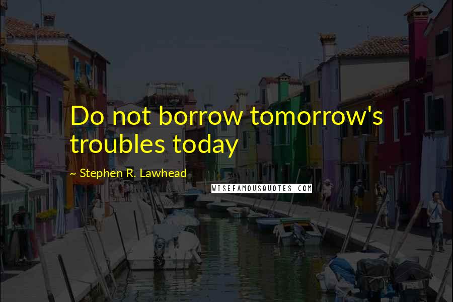 Stephen R. Lawhead Quotes: Do not borrow tomorrow's troubles today