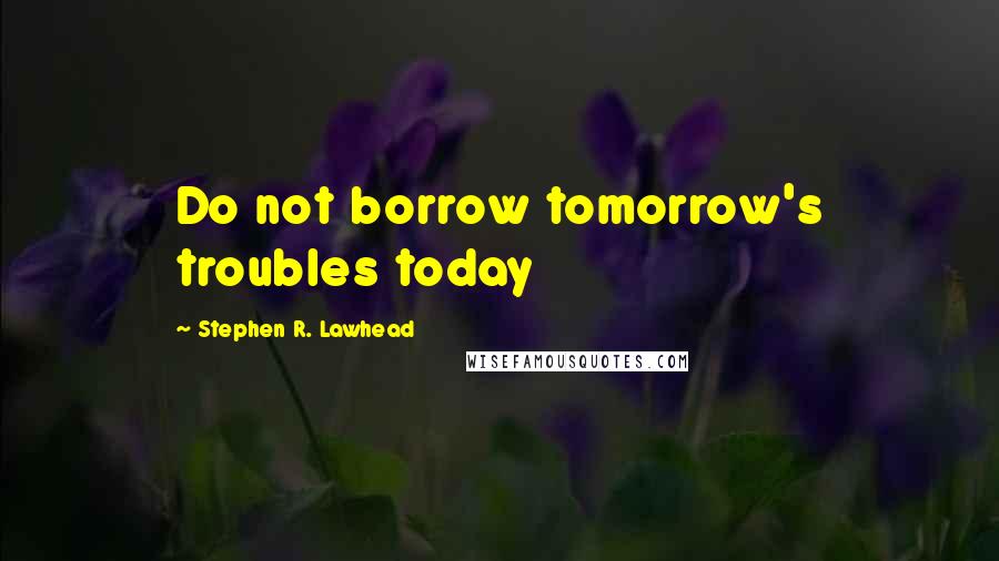 Stephen R. Lawhead Quotes: Do not borrow tomorrow's troubles today