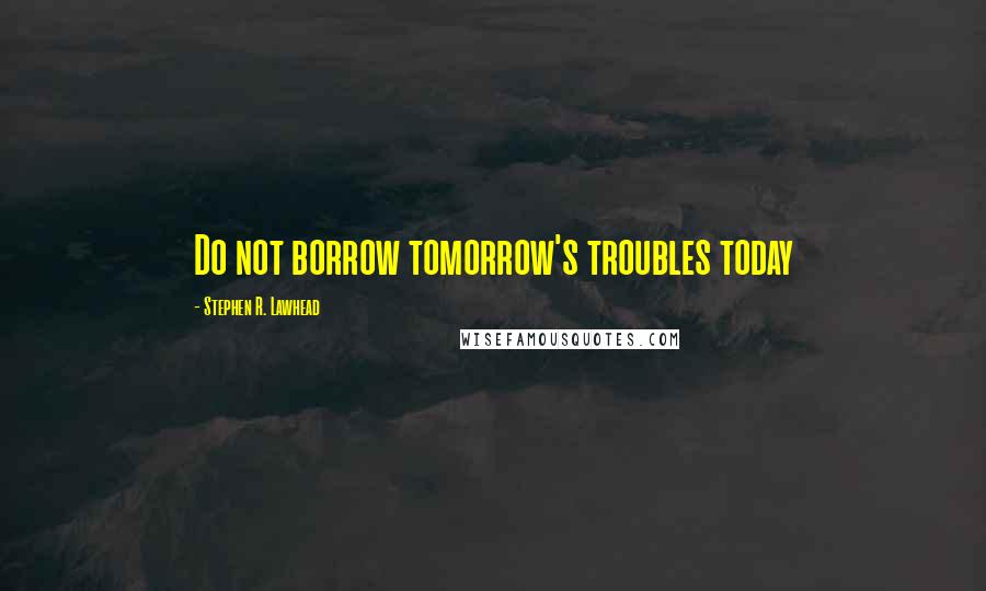 Stephen R. Lawhead Quotes: Do not borrow tomorrow's troubles today