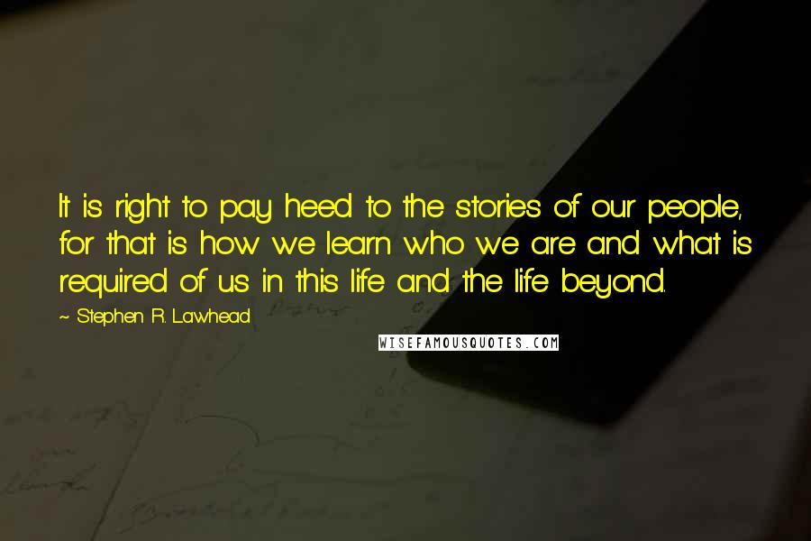 Stephen R. Lawhead Quotes: It is right to pay heed to the stories of our people, for that is how we learn who we are and what is required of us in this life and the life beyond.