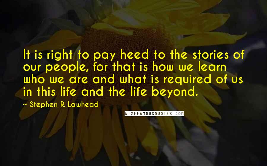 Stephen R. Lawhead Quotes: It is right to pay heed to the stories of our people, for that is how we learn who we are and what is required of us in this life and the life beyond.