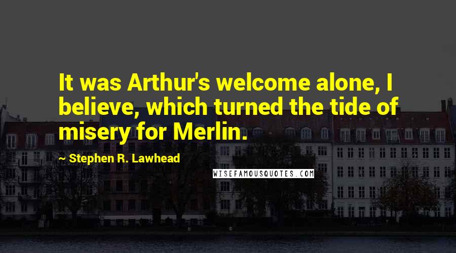 Stephen R. Lawhead Quotes: It was Arthur's welcome alone, I believe, which turned the tide of misery for Merlin.