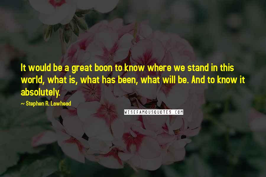 Stephen R. Lawhead Quotes: It would be a great boon to know where we stand in this world, what is, what has been, what will be. And to know it absolutely.