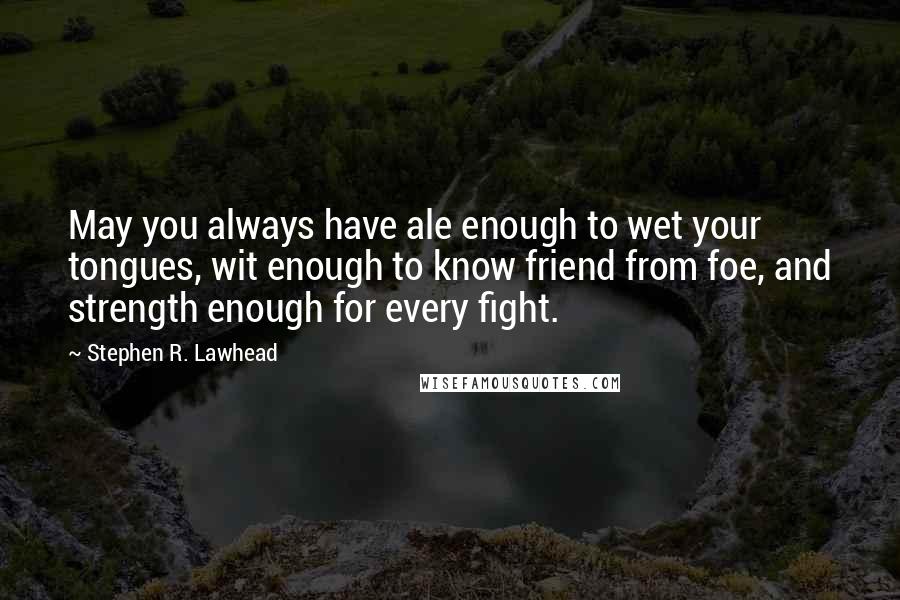 Stephen R. Lawhead Quotes: May you always have ale enough to wet your tongues, wit enough to know friend from foe, and strength enough for every fight.