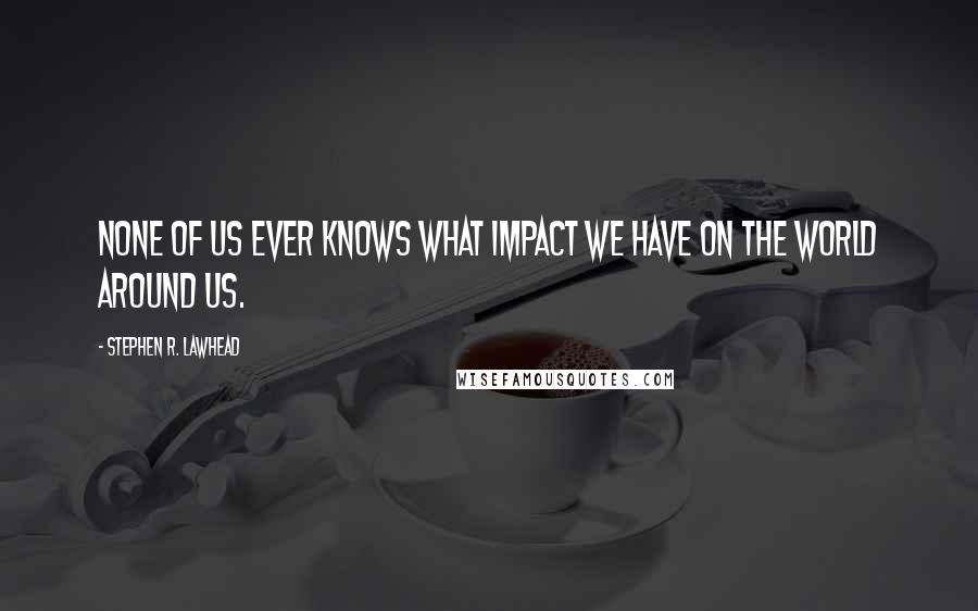 Stephen R. Lawhead Quotes: None of us ever knows what impact we have on the world around us.