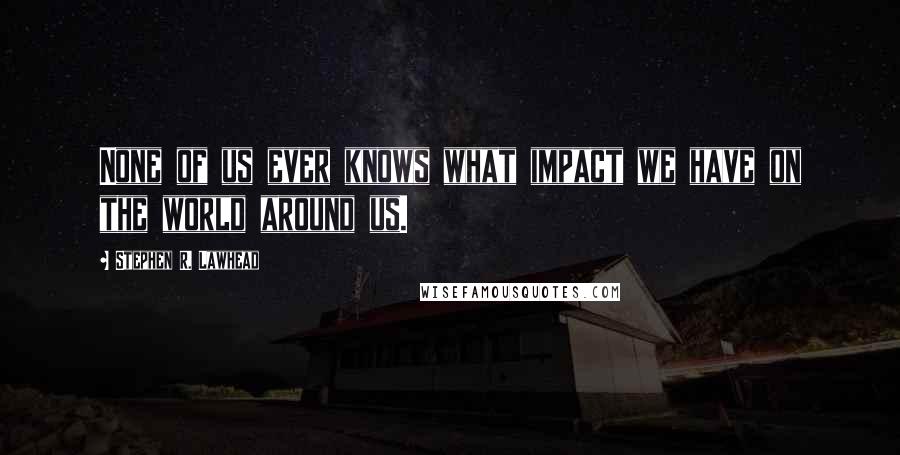 Stephen R. Lawhead Quotes: None of us ever knows what impact we have on the world around us.