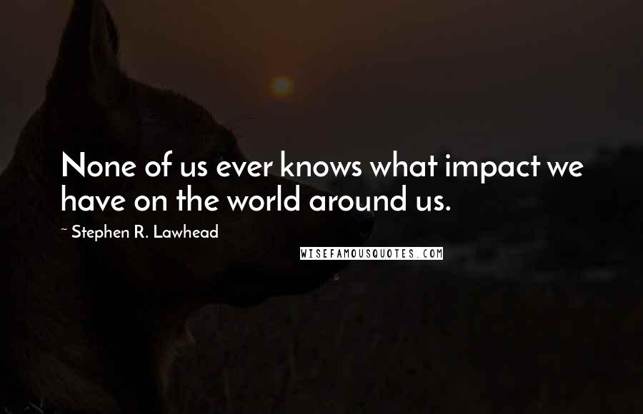 Stephen R. Lawhead Quotes: None of us ever knows what impact we have on the world around us.