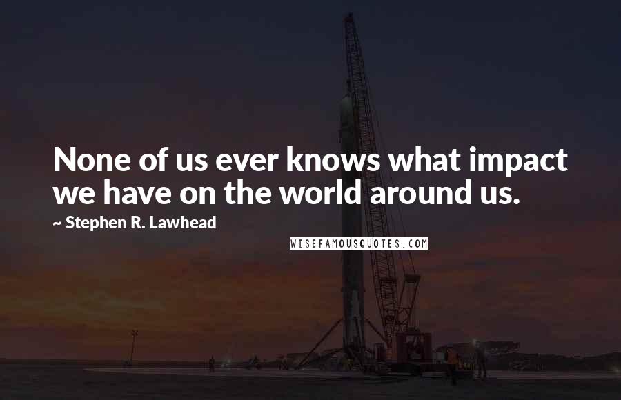 Stephen R. Lawhead Quotes: None of us ever knows what impact we have on the world around us.