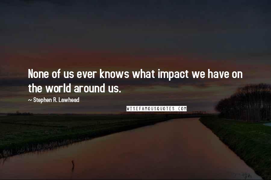 Stephen R. Lawhead Quotes: None of us ever knows what impact we have on the world around us.