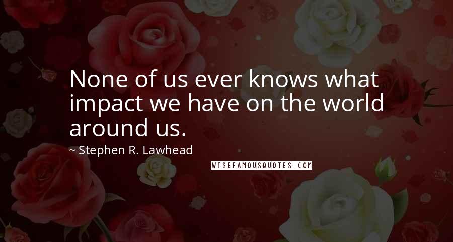 Stephen R. Lawhead Quotes: None of us ever knows what impact we have on the world around us.