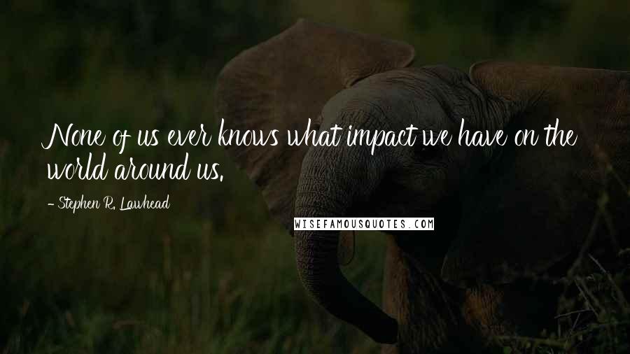 Stephen R. Lawhead Quotes: None of us ever knows what impact we have on the world around us.