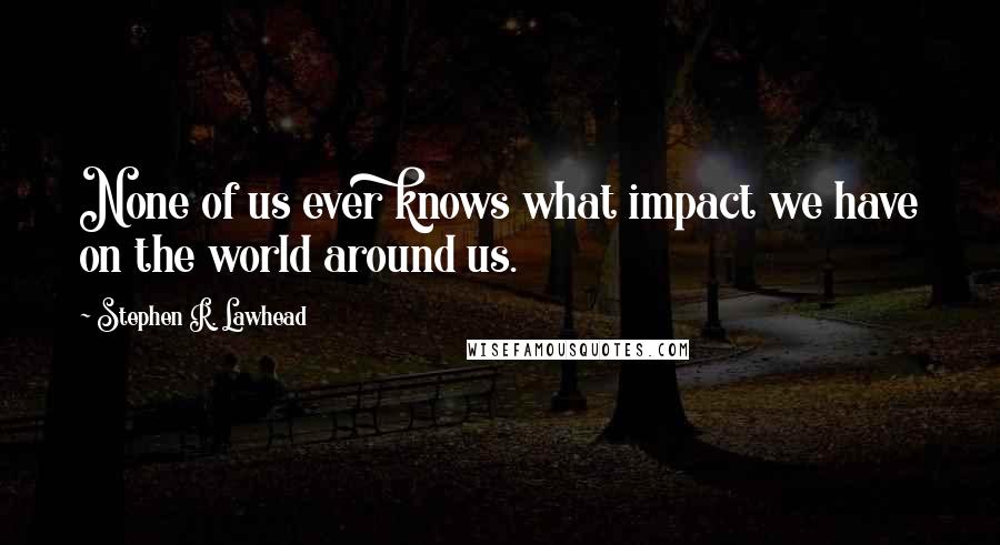 Stephen R. Lawhead Quotes: None of us ever knows what impact we have on the world around us.