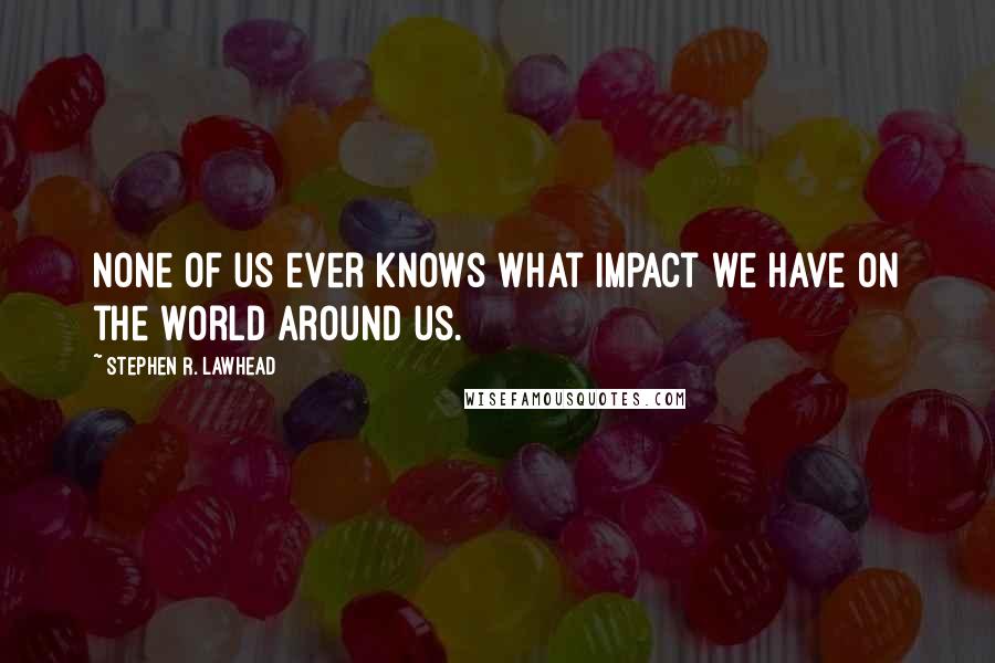 Stephen R. Lawhead Quotes: None of us ever knows what impact we have on the world around us.