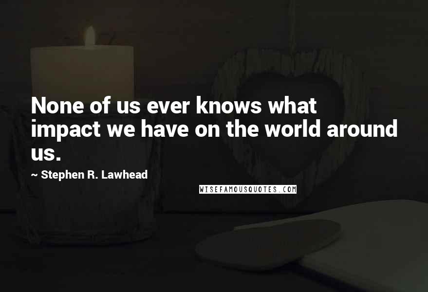 Stephen R. Lawhead Quotes: None of us ever knows what impact we have on the world around us.