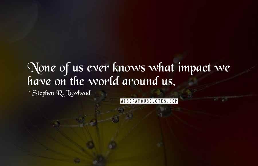 Stephen R. Lawhead Quotes: None of us ever knows what impact we have on the world around us.