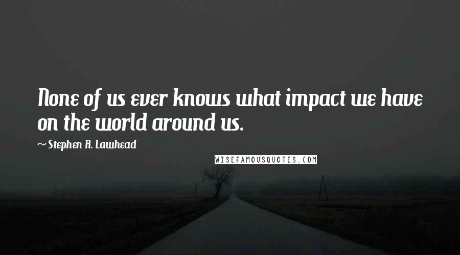 Stephen R. Lawhead Quotes: None of us ever knows what impact we have on the world around us.