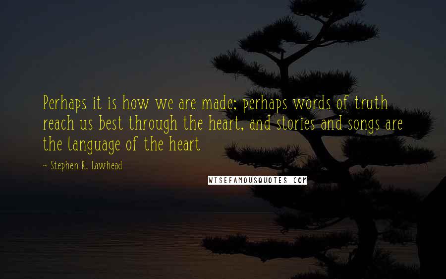 Stephen R. Lawhead Quotes: Perhaps it is how we are made; perhaps words of truth reach us best through the heart, and stories and songs are the language of the heart