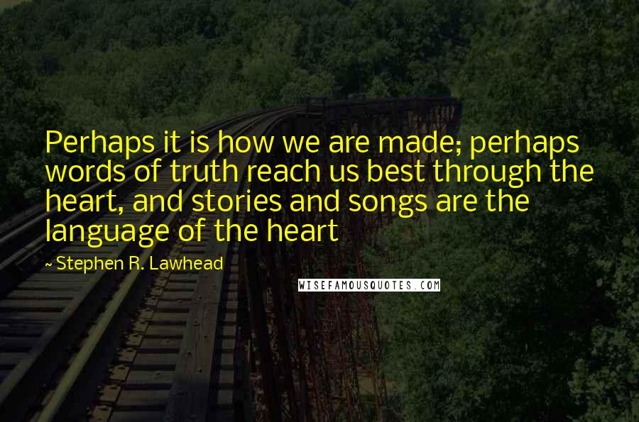 Stephen R. Lawhead Quotes: Perhaps it is how we are made; perhaps words of truth reach us best through the heart, and stories and songs are the language of the heart