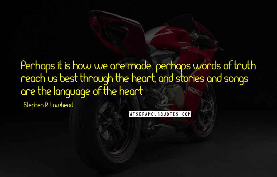 Stephen R. Lawhead Quotes: Perhaps it is how we are made; perhaps words of truth reach us best through the heart, and stories and songs are the language of the heart