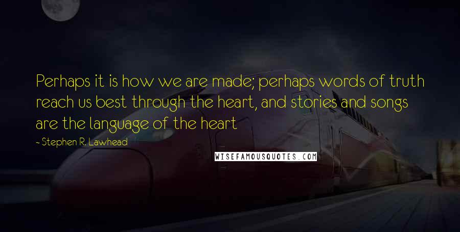 Stephen R. Lawhead Quotes: Perhaps it is how we are made; perhaps words of truth reach us best through the heart, and stories and songs are the language of the heart