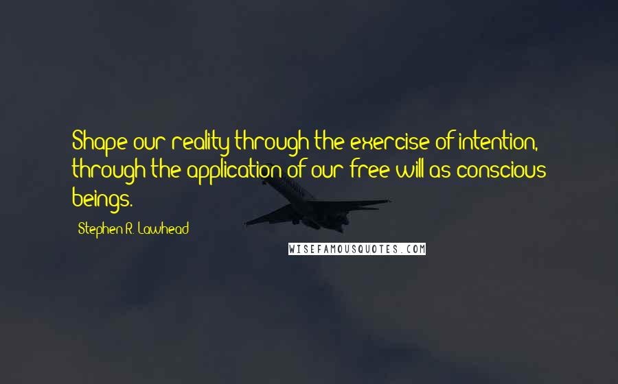 Stephen R. Lawhead Quotes: Shape our reality through the exercise of intention, through the application of our free will as conscious beings.