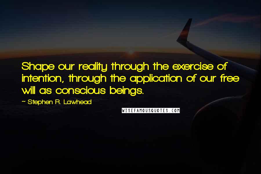 Stephen R. Lawhead Quotes: Shape our reality through the exercise of intention, through the application of our free will as conscious beings.