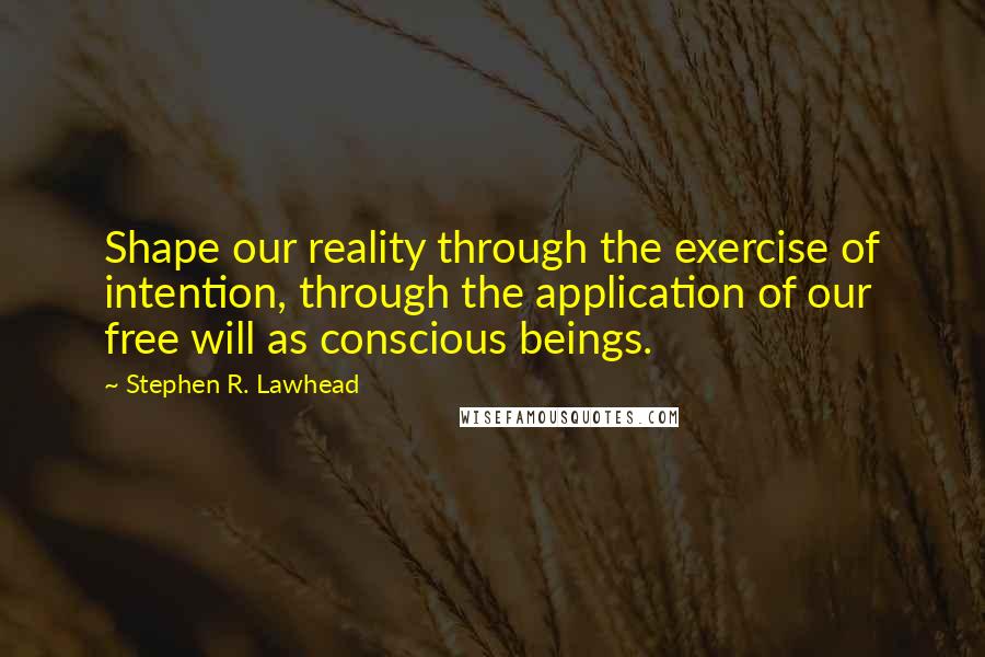 Stephen R. Lawhead Quotes: Shape our reality through the exercise of intention, through the application of our free will as conscious beings.
