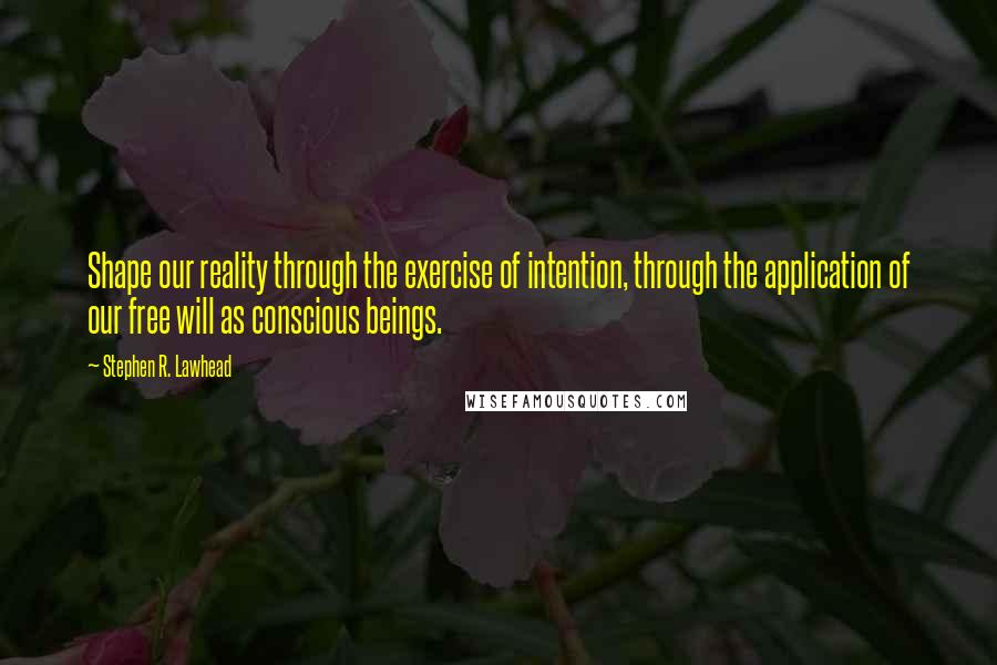 Stephen R. Lawhead Quotes: Shape our reality through the exercise of intention, through the application of our free will as conscious beings.