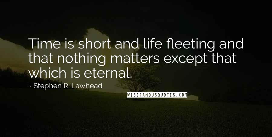 Stephen R. Lawhead Quotes: Time is short and life fleeting and that nothing matters except that which is eternal.