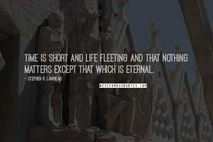 Stephen R. Lawhead Quotes: Time is short and life fleeting and that nothing matters except that which is eternal.