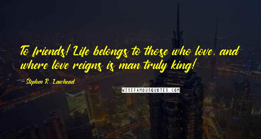 Stephen R. Lawhead Quotes: To friends! Life belongs to those who love, and where love reigns is man truly king!