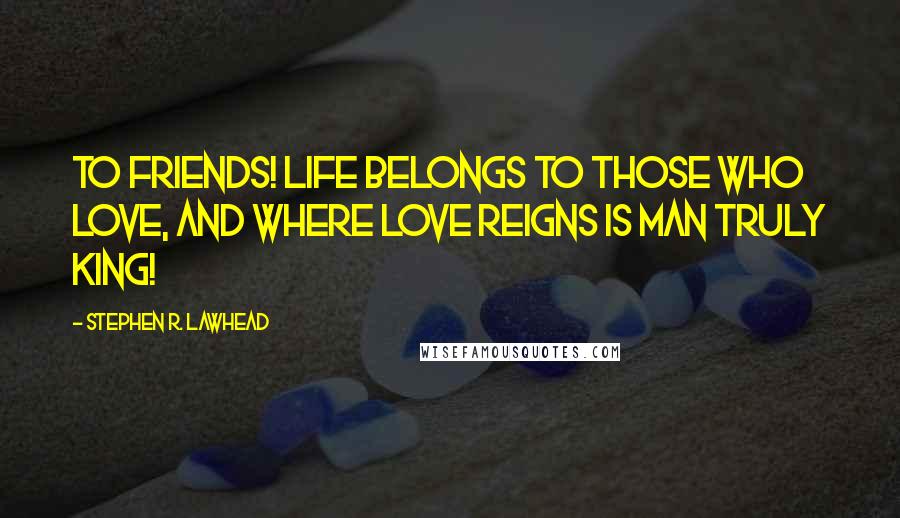 Stephen R. Lawhead Quotes: To friends! Life belongs to those who love, and where love reigns is man truly king!