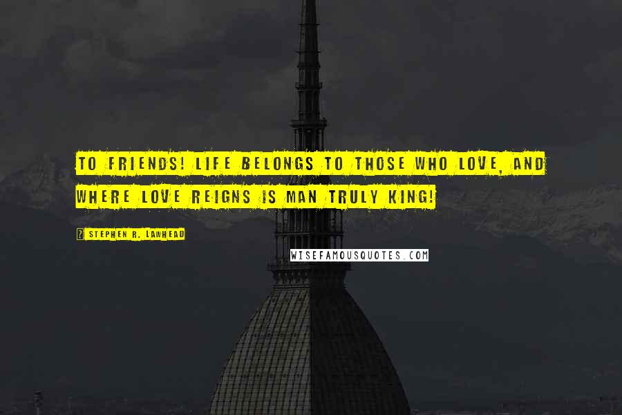 Stephen R. Lawhead Quotes: To friends! Life belongs to those who love, and where love reigns is man truly king!