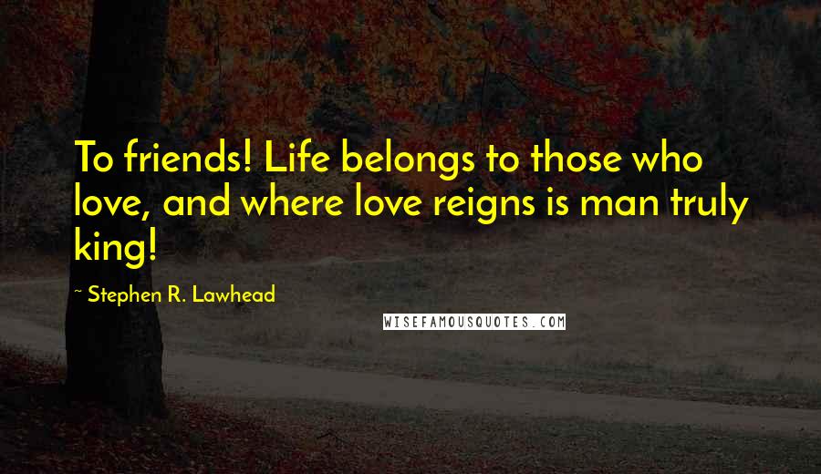 Stephen R. Lawhead Quotes: To friends! Life belongs to those who love, and where love reigns is man truly king!