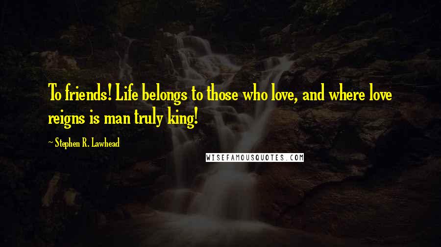 Stephen R. Lawhead Quotes: To friends! Life belongs to those who love, and where love reigns is man truly king!