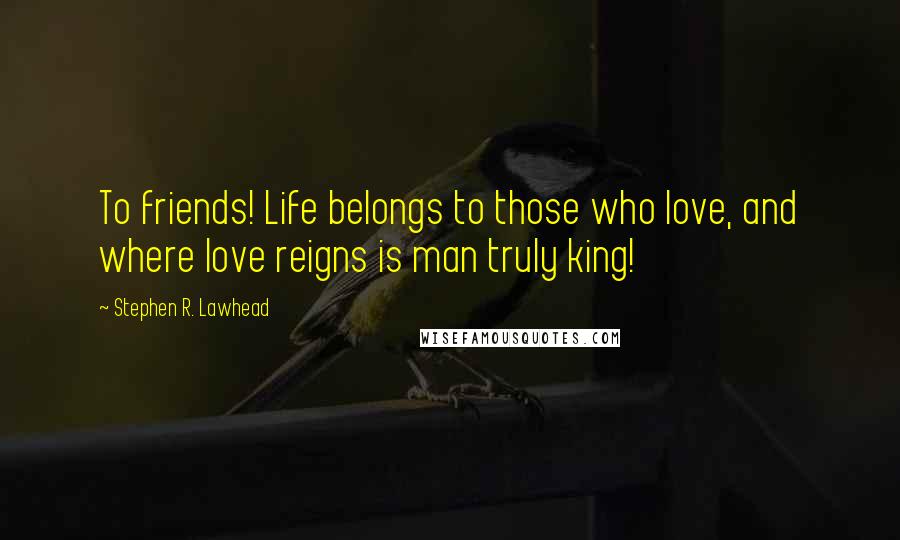 Stephen R. Lawhead Quotes: To friends! Life belongs to those who love, and where love reigns is man truly king!