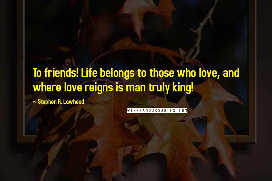 Stephen R. Lawhead Quotes: To friends! Life belongs to those who love, and where love reigns is man truly king!