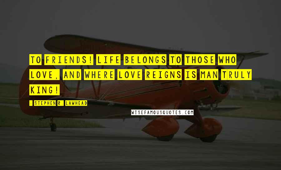 Stephen R. Lawhead Quotes: To friends! Life belongs to those who love, and where love reigns is man truly king!