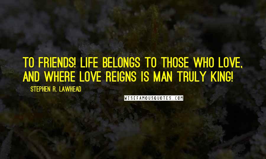 Stephen R. Lawhead Quotes: To friends! Life belongs to those who love, and where love reigns is man truly king!