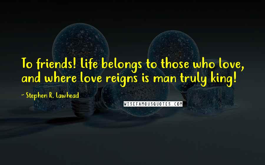 Stephen R. Lawhead Quotes: To friends! Life belongs to those who love, and where love reigns is man truly king!