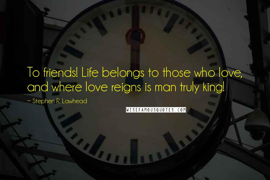 Stephen R. Lawhead Quotes: To friends! Life belongs to those who love, and where love reigns is man truly king!